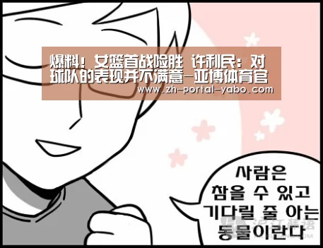 爆料!女篮首战险胜 许利民:对球队的表现并不满意-亚博体育官网(图1) 亚博