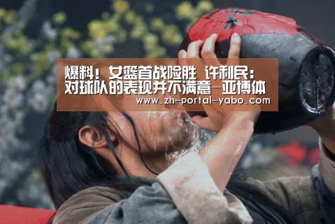爆料!女篮首战险胜 许利民:对球队的表现并不满意-亚博体育官网(图4) 亚博体育