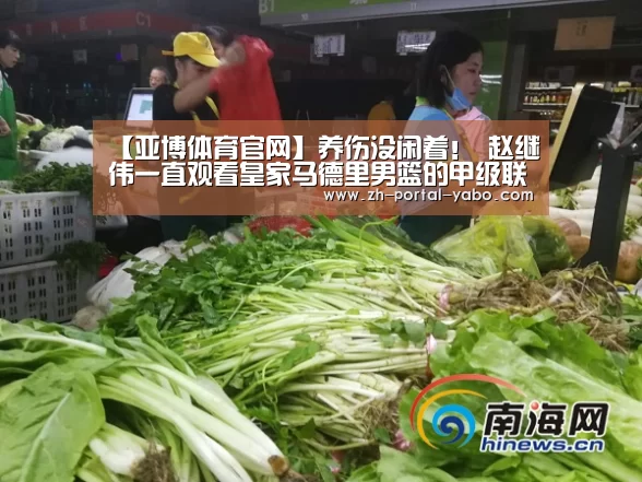 【亚博体育官网】养伤没闲着! 赵继伟一直观看皇家马德里男篮的甲级联赛(图1) 亚博体育