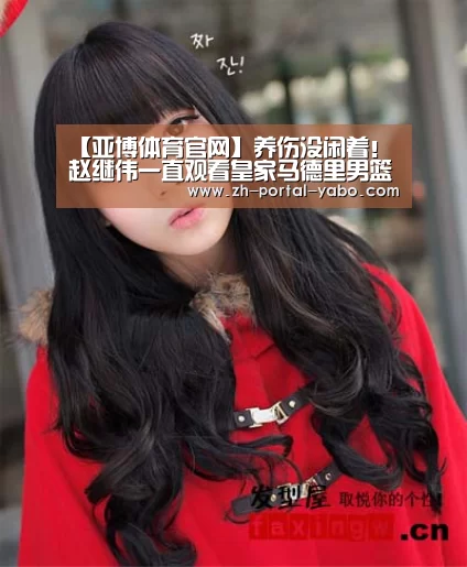 【亚博体育官网】养伤没闲着! 赵继伟一直观看皇家马德里男篮的甲级联赛(图3) 亚博体育